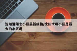沈阳滑翔七小区最新疫情/沈阳滑翔小区是最大的小区吗