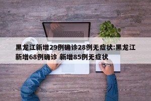 黑龙江新增29例确诊28例无症状:黑龙江新增68例确诊 新增85例无症状