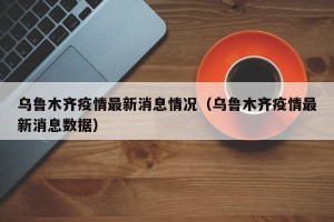 乌鲁木齐疫情最新消息情况（乌鲁木齐疫情最新消息数据）