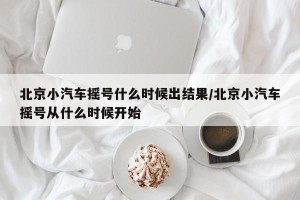 北京小汽车摇号什么时候出结果/北京小汽车摇号从什么时候开始