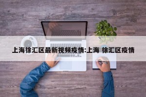上海徐汇区最新视频疫情:上海 徐汇区疫情