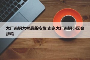 大厂南钢六村最新疫情:南京大厂南钢小区会拆吗