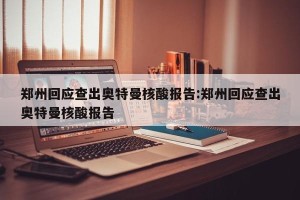 郑州回应查出奥特曼核酸报告:郑州回应查出奥特曼核酸报告