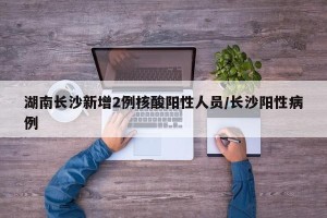 湖南长沙新增2例核酸阳性人员/长沙阳性病例