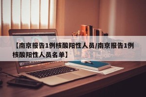 【南京报告1例核酸阳性人员/南京报告1例核酸阳性人员名单】