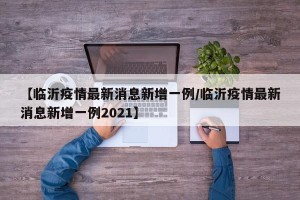 【临沂疫情最新消息新增一例/临沂疫情最新消息新增一例2021】