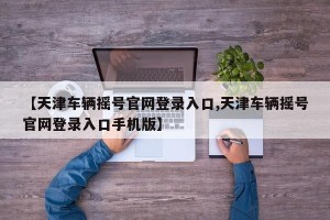 【天津车辆摇号官网登录入口,天津车辆摇号官网登录入口手机版】