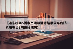 【浦东机场5例本土确诊溯源结果公布/浦东机场查出1例确诊病例】