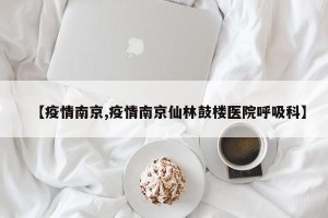 【疫情南京,疫情南京仙林鼓楼医院呼吸科】
