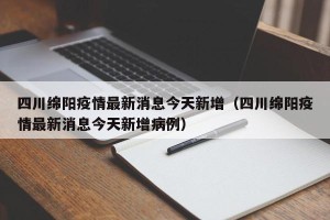 四川绵阳疫情最新消息今天新增（四川绵阳疫情最新消息今天新增病例）