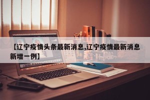 【辽宁疫情头条最新消息,辽宁疫情最新消息新增一例】