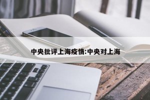 中央批评上海疫情:中央对上海
