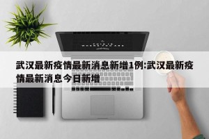 武汉最新疫情最新消息新增1例:武汉最新疫情最新消息今日新增