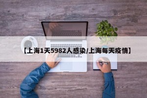 【上海1天5982人感染/上海每天疫情】