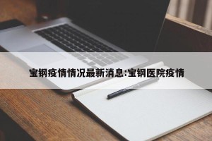 宝钢疫情情况最新消息:宝钢医院疫情