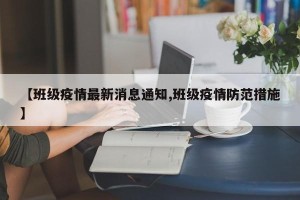 【班级疫情最新消息通知,班级疫情防范措施】