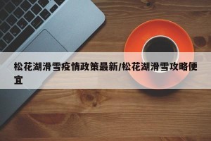 松花湖滑雪疫情政策最新/松花湖滑雪攻略便宜