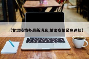 【甘肃疫情办最新消息,甘肃疫情紧急通知】
