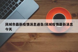 凤城市最新疫情消息通告/凤城疫情最新消息今天