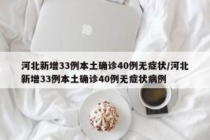 河北新增33例本土确诊40例无症状/河北新增33例本土确诊40例无症状病例