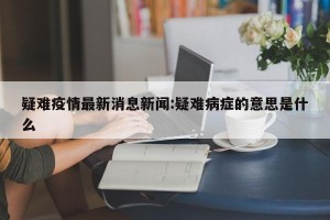 疑难疫情最新消息新闻:疑难病症的意思是什么