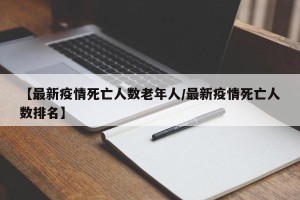 【最新疫情死亡人数老年人/最新疫情死亡人数排名】