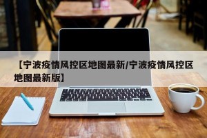 【宁波疫情风控区地图最新/宁波疫情风控区地图最新版】