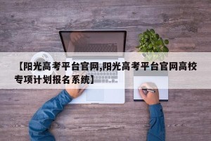 【阳光高考平台官网,阳光高考平台官网高校专项计划报名系统】