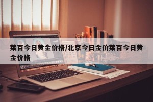 菜百今日黄金价格/北京今日金价菜百今日黄金价格
