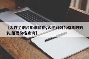【大连至烟台船票价格,大连到烟台船票时刻表,船票价格查询】
