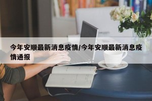 今年安顺最新消息疫情/今年安顺最新消息疫情通报