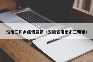 淮南三和乡疫情最新（安徽省淮南市三和镇）