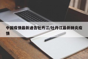 中国疫情最新通告牡丹江/牡丹江最新肺炎疫情
