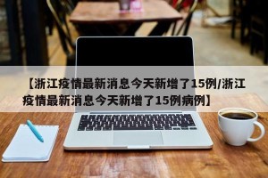 【浙江疫情最新消息今天新增了15例/浙江疫情最新消息今天新增了15例病例】