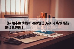 【咸阳市疫情最新确诊轨迹,咸阳市疫情最新确诊轨迹图】