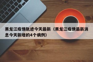 黑龙江疫情轨迹今天最新（黑龙江疫情最新消息今天新增的4个病例）