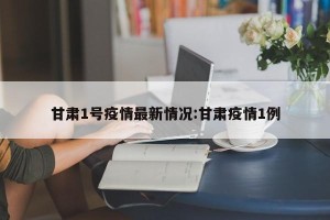 甘肃1号疫情最新情况:甘肃疫情1例
