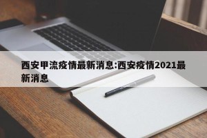 西安甲流疫情最新消息:西安疫情2021最新消息