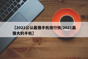 【2022公认最强手机排行榜/2021最强大的手机】