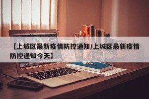 【上城区最新疫情防控通知/上城区最新疫情防控通知今天】