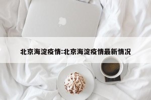 北京海淀疫情:北京海淀疫情最新情况