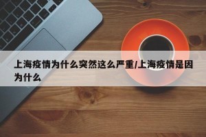 上海疫情为什么突然这么严重/上海疫情是因为什么