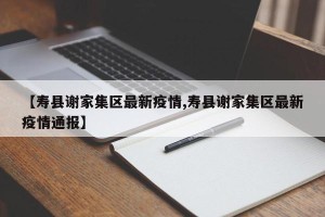 【寿县谢家集区最新疫情,寿县谢家集区最新疫情通报】