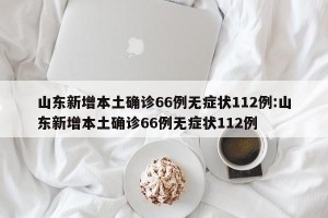 山东新增本土确诊66例无症状112例:山东新增本土确诊66例无症状112例