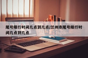 尾号限行时间几点到几点/兰州市尾号限行时间几点到几点