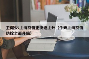 卫健委:上海疫情正快速上升（今天上海疫情防控全面升级）