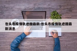 包头市疫情轨迹图最新:包头市疫情轨迹图最新消息