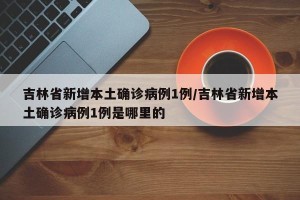 吉林省新增本土确诊病例1例/吉林省新增本土确诊病例1例是哪里的