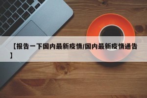 【报告一下国内最新疫情/国内最新疫情通告】