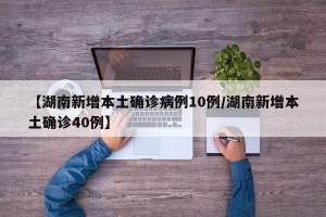 【湖南新增本土确诊病例10例/湖南新增本土确诊40例】